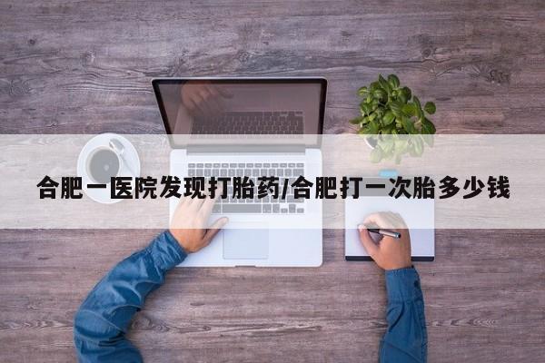 米非米索在线购买微信合肥一医院发现打胎药/合肥打一次胎多少钱