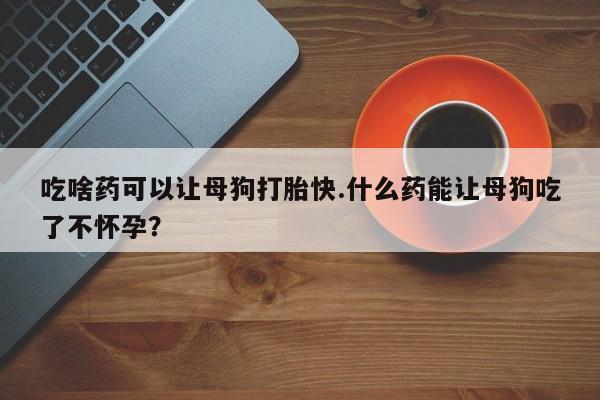 米非米索在线购买微信吃啥药可以让母狗打胎快.什么药能让母狗吃了不怀孕？